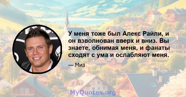 У меня тоже был Алекс Райли, и он взволнован вверх и вниз. Вы знаете, обнимая меня, и фанаты сходят с ума и ослабляют меня.