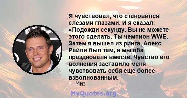 Я чувствовал, что становился слезами глазами. И я сказал: «Подожди секунду. Вы не можете этого сделать. Ты чемпион WWE. Затем я вышел из ринга, Алекс Райли был там, и мы оба праздновали вместе. Чувство его волнения