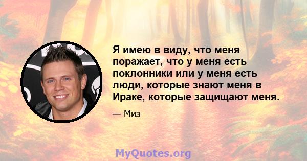 Я имею в виду, что меня поражает, что у меня есть поклонники или у меня есть люди, которые знают меня в Ираке, которые защищают меня.