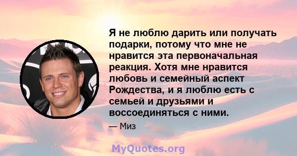 Я не люблю дарить или получать подарки, потому что мне не нравится эта первоначальная реакция. Хотя мне нравится любовь и семейный аспект Рождества, и я люблю есть с семьей и друзьями и воссоединяться с ними.