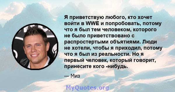 Я приветствую любого, кто хочет войти в WWE и попробовать, потому что я был тем человеком, которого не было приветствовано с распростертыми объятиями. Люди не хотели, чтобы я приходил, потому что я был из реальности. Но 