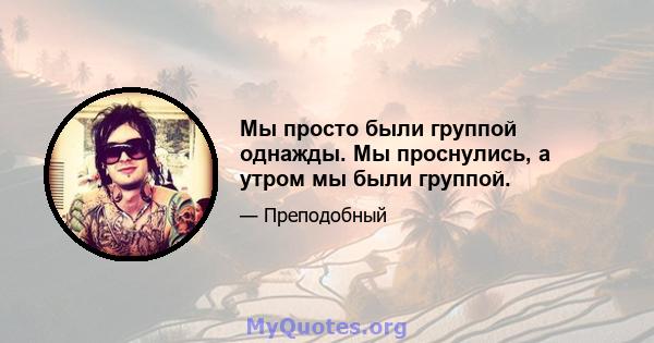 Мы просто были группой однажды. Мы проснулись, а утром мы были группой.