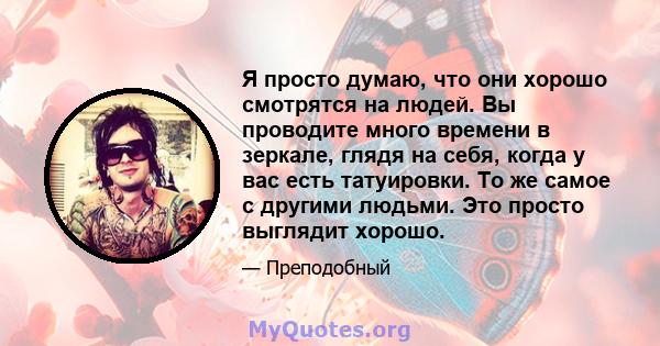 Я просто думаю, что они хорошо смотрятся на людей. Вы проводите много времени в зеркале, глядя на себя, когда у вас есть татуировки. То же самое с другими людьми. Это просто выглядит хорошо.