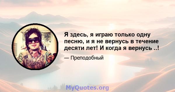 Я здесь, я играю только одну песню, и я не вернусь в течение десяти лет! И когда я вернусь ..!