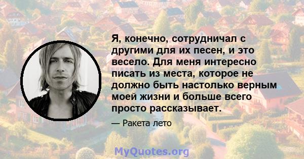 Я, конечно, сотрудничал с другими для их песен, и это весело. Для меня интересно писать из места, которое не должно быть настолько верным моей жизни и больше всего просто рассказывает.