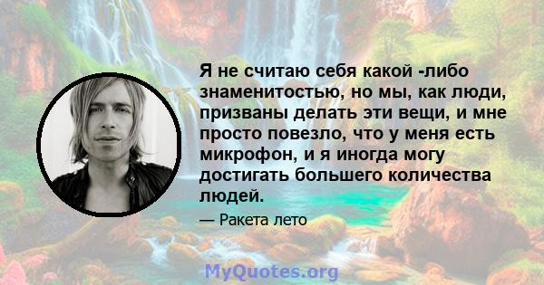 Я не считаю себя какой -либо знаменитостью, но мы, как люди, призваны делать эти вещи, и мне просто повезло, что у меня есть микрофон, и я иногда могу достигать большего количества людей.