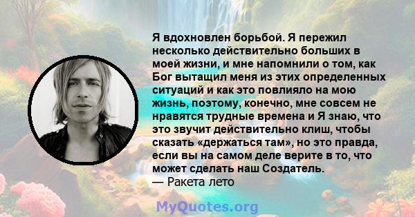 Я вдохновлен борьбой. Я пережил несколько действительно больших в моей жизни, и мне напомнили о том, как Бог вытащил меня из этих определенных ситуаций и как это повлияло на мою жизнь, поэтому, конечно, мне совсем не