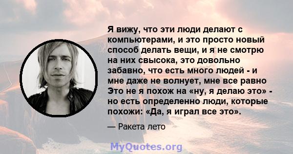 Я вижу, что эти люди делают с компьютерами, и это просто новый способ делать вещи, и я не смотрю на них свысока, это довольно забавно, что есть много людей - и мне даже не волнует, мне все равно Это не я похож на «ну, я 