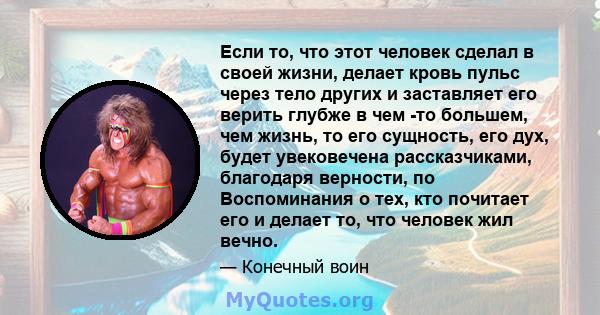 Если то, что этот человек сделал в своей жизни, делает кровь пульс через тело других и заставляет его верить глубже в чем -то большем, чем жизнь, то его сущность, его дух, будет увековечена рассказчиками, благодаря