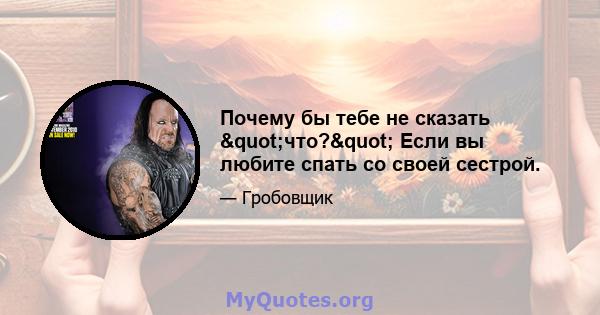 Почему бы тебе не сказать "что?" Если вы любите спать со своей сестрой.