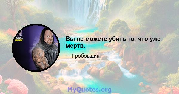 Вы не можете убить то, что уже мертв.