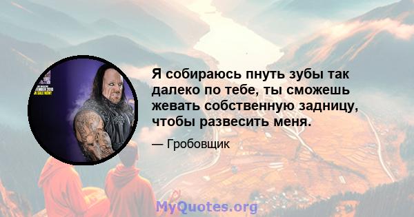 Я собираюсь пнуть зубы так далеко по тебе, ты сможешь жевать собственную задницу, чтобы развесить меня.