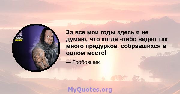 За все мои годы здесь я не думаю, что когда -либо видел так много придурков, собравшихся в одном месте!