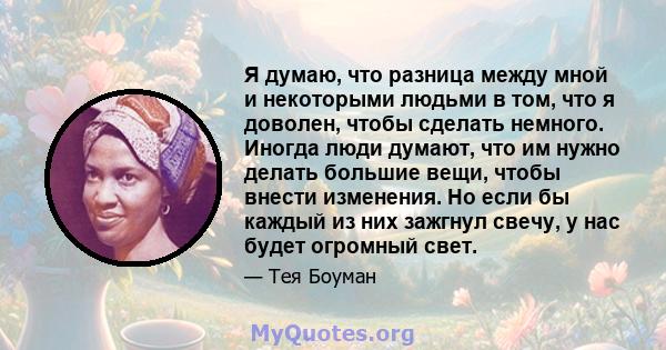 Я думаю, что разница между мной и некоторыми людьми в том, что я доволен, чтобы сделать немного. Иногда люди думают, что им нужно делать большие вещи, чтобы внести изменения. Но если бы каждый из них зажгнул свечу, у