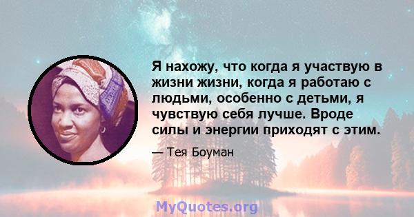 Я нахожу, что когда я участвую в жизни жизни, когда я работаю с людьми, особенно с детьми, я чувствую себя лучше. Вроде силы и энергии приходят с этим.