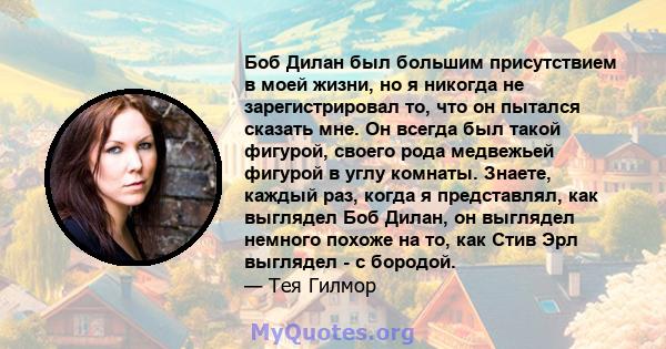 Боб Дилан был большим присутствием в моей жизни, но я никогда не зарегистрировал то, что он пытался сказать мне. Он всегда был такой фигурой, своего рода медвежьей фигурой в углу комнаты. Знаете, каждый раз, когда я