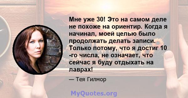 Мне уже 30! Это на самом деле не похоже на ориентир. Когда я начинал, моей целью было продолжать делать записи. Только потому, что я достиг 10 -го числа, не означает, что сейчас я буду отдыхать на лаврах!