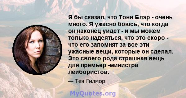 Я бы сказал, что Тони Блэр - очень много. Я ужасно боюсь, что когда он наконец уйдет - и мы можем только надеяться, что это скоро - что его запомнят за все эти ужасные вещи, которые он сделал. Это своего рода страшная