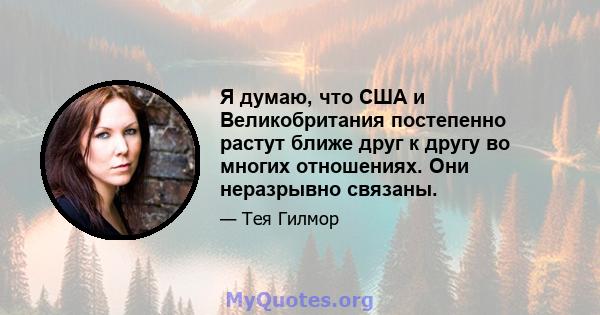 Я думаю, что США и Великобритания постепенно растут ближе друг к другу во многих отношениях. Они неразрывно связаны.