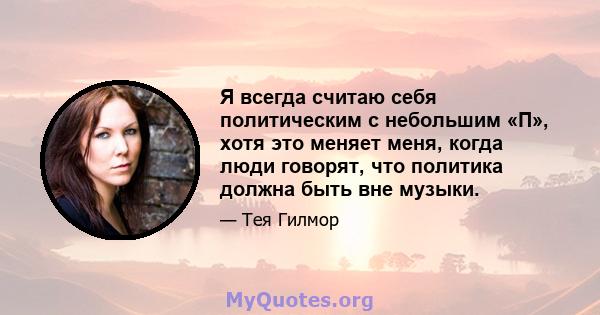 Я всегда считаю себя политическим с небольшим «П», хотя это меняет меня, когда люди говорят, что политика должна быть вне музыки.