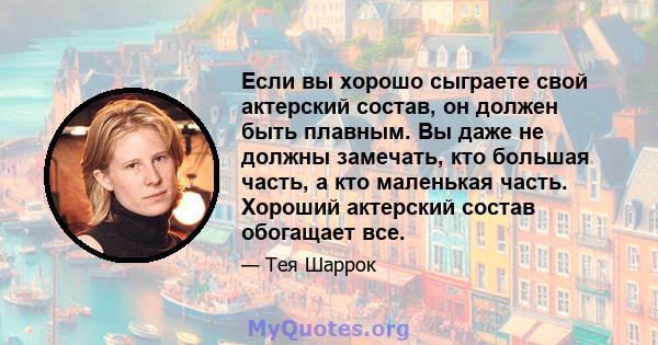 Если вы хорошо сыграете свой актерский состав, он должен быть плавным. Вы даже не должны замечать, кто большая часть, а кто маленькая часть. Хороший актерский состав обогащает все.