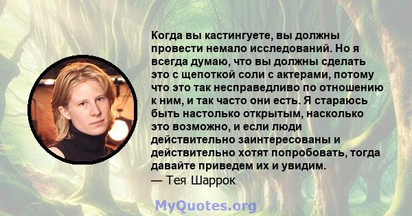 Когда вы кастингуете, вы должны провести немало исследований. Но я всегда думаю, что вы должны сделать это с щепоткой соли с актерами, потому что это так несправедливо по отношению к ним, и так часто они есть. Я