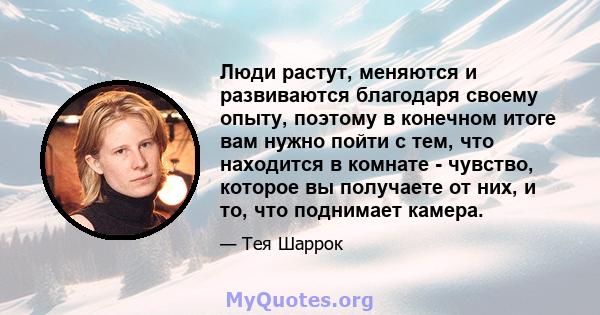 Люди растут, меняются и развиваются благодаря своему опыту, поэтому в конечном итоге вам нужно пойти с тем, что находится в комнате - чувство, которое вы получаете от них, и то, что поднимает камера.