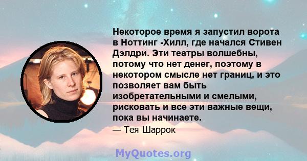 Некоторое время я запустил ворота в Ноттинг -Хилл, где начался Стивен Дэлдри. Эти театры волшебны, потому что нет денег, поэтому в некотором смысле нет границ, и это позволяет вам быть изобретательными и смелыми,