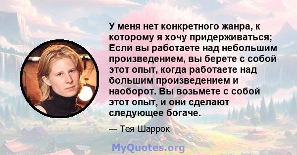 У меня нет конкретного жанра, к которому я хочу придерживаться; Если вы работаете над небольшим произведением, вы берете с собой этот опыт, когда работаете над большим произведением и наоборот. Вы возьмете с собой этот