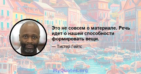 Это не совсем о материале. Речь идет о нашей способности формировать вещи.