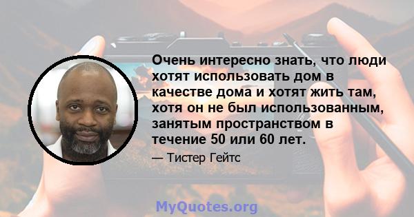 Очень интересно знать, что люди хотят использовать дом в качестве дома и хотят жить там, хотя он не был использованным, занятым пространством в течение 50 или 60 лет.