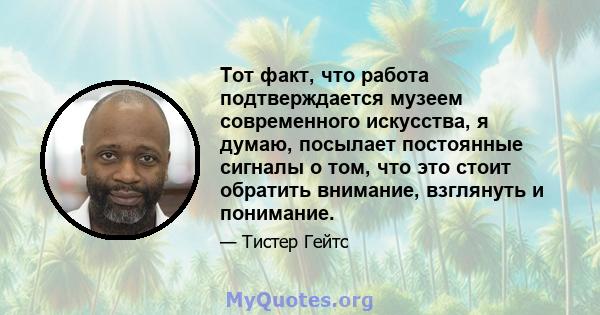 Тот факт, что работа подтверждается музеем современного искусства, я думаю, посылает постоянные сигналы о том, что это стоит обратить внимание, взглянуть и понимание.