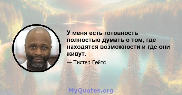 У меня есть готовность полностью думать о том, где находятся возможности и где они живут.