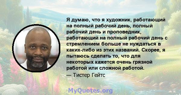 Я думаю, что я художник, работающий на полный рабочий день, полный рабочий день и проповедник, работающий на полный рабочий день с стремлением больше не нуждаться в каких-либо из этих названий. Скорее, я пытаюсь сделать 