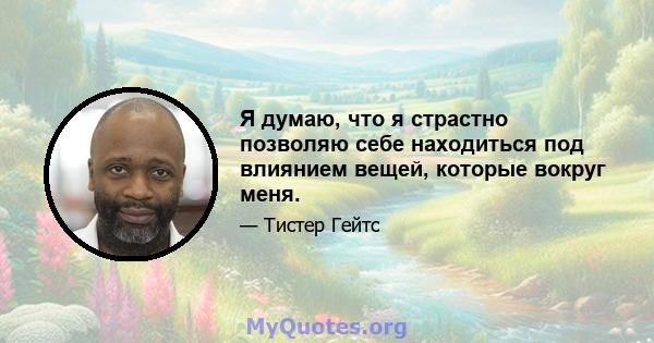 Я думаю, что я страстно позволяю себе находиться под влиянием вещей, которые вокруг меня.