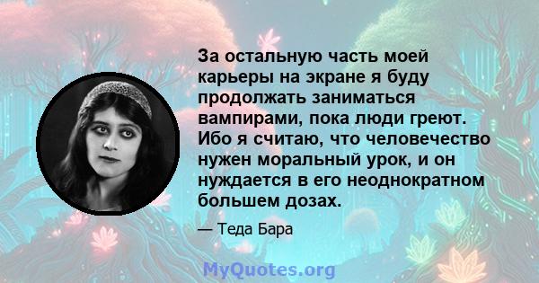 За остальную часть моей карьеры на экране я буду продолжать заниматься вампирами, пока люди греют. Ибо я считаю, что человечество нужен моральный урок, и он нуждается в его неоднократном большем дозах.