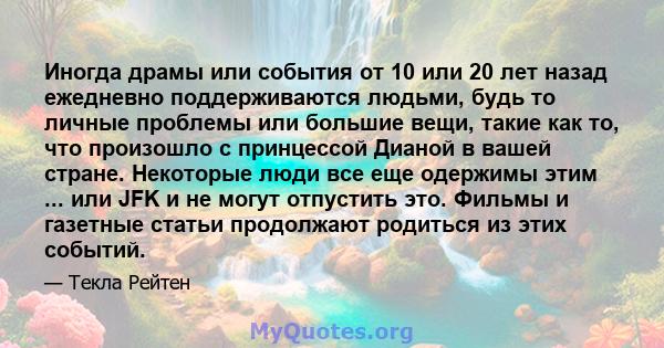 Иногда драмы или события от 10 или 20 лет назад ежедневно поддерживаются людьми, будь то личные проблемы или большие вещи, такие как то, что произошло с принцессой Дианой в вашей стране. Некоторые люди все еще одержимы