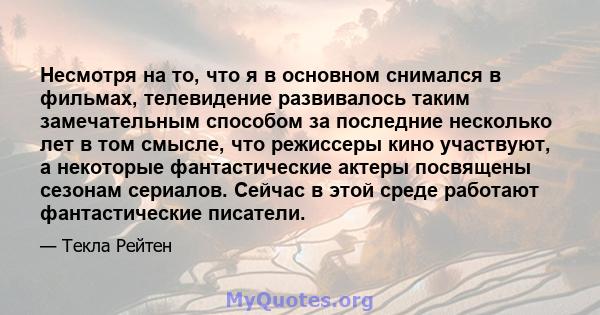 Несмотря на то, что я в основном снимался в фильмах, телевидение развивалось таким замечательным способом за последние несколько лет в том смысле, что режиссеры кино участвуют, а некоторые фантастические актеры