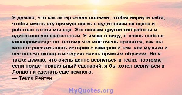 Я думаю, что как актер очень полезен, чтобы вернуть себя, чтобы иметь эту прямую связь с аудиторией на сцене и работаю в этой мышце. Это совсем другой тип работы и одинаково увлекательный. Я имею в виду, я очень люблю