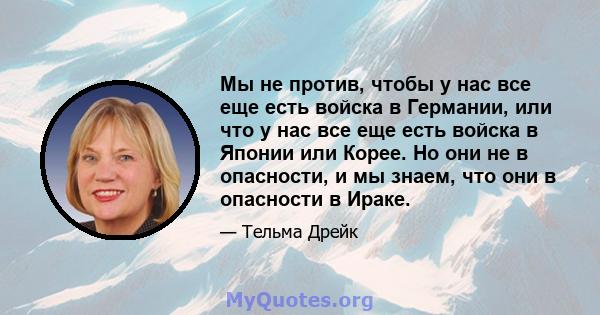 Мы не против, чтобы у нас все еще есть войска в Германии, или что у нас все еще есть войска в Японии или Корее. Но они не в опасности, и мы знаем, что они в опасности в Ираке.