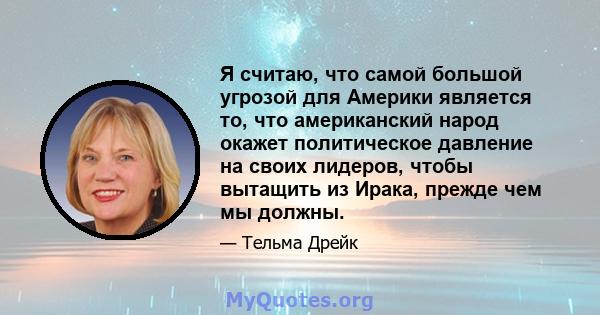 Я считаю, что самой большой угрозой для Америки является то, что американский народ окажет политическое давление на своих лидеров, чтобы вытащить из Ирака, прежде чем мы должны.