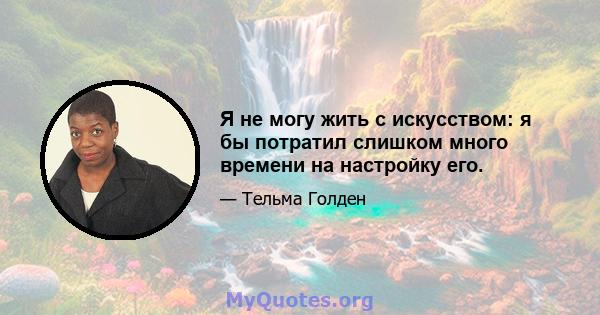 Я не могу жить с искусством: я бы потратил слишком много времени на настройку его.