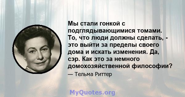 Мы стали гонкой с подглядывающимися томами. То, что люди должны сделать, - это выйти за пределы своего дома и искать изменения. Да, сэр. Как это за немного домохозяйственной философии?