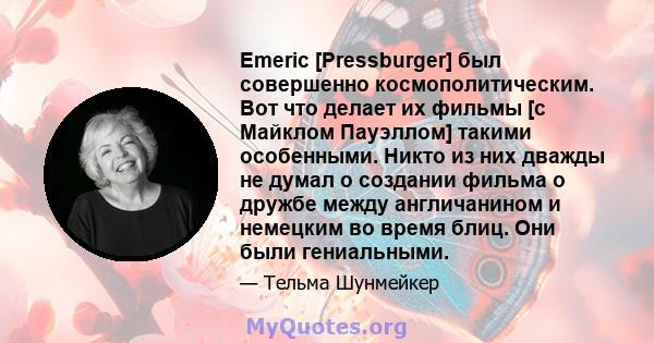 Emeric [Pressburger] был совершенно космополитическим. Вот что делает их фильмы [с Майклом Пауэллом] такими особенными. Никто из них дважды не думал о создании фильма о дружбе между англичанином и немецким во время