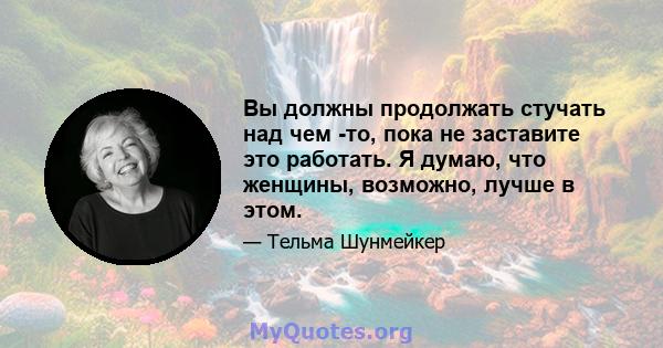 Вы должны продолжать стучать над чем -то, пока не заставите это работать. Я думаю, что женщины, возможно, лучше в этом.