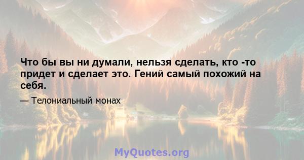 Что бы вы ни думали, нельзя сделать, кто -то придет и сделает это. Гений самый похожий на себя.