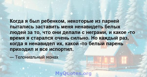 Когда я был ребенком, некоторые из парней пытались заставить меня ненавидеть белых людей за то, что они делали с неграми, и какое -то время я старался очень сильно. Но каждый раз, когда я ненавидел их, какой -то белый