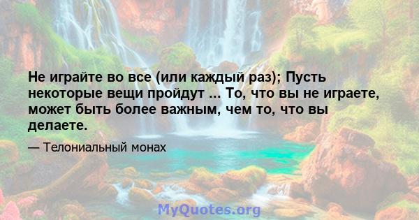 Не играйте во все (или каждый раз); Пусть некоторые вещи пройдут ... То, что вы не играете, может быть более важным, чем то, что вы делаете.