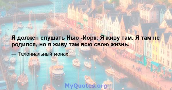 Я должен слушать Нью -Йорк; Я живу там. Я там не родился, но я живу там всю свою жизнь.