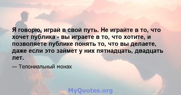 Я говорю, играй в свой путь. Не играйте в то, что хочет публика - вы играете в то, что хотите, и позволяете публике понять то, что вы делаете, даже если это займет у них пятнадцать, двадцать лет.